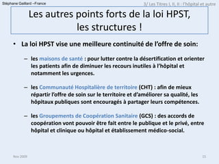 Stéphane Gaillard –France                                      3/ Les Titres I, II, II : l’hôpital et autre

                 Les autres points forts de la loi HPST,
                            les structures !
      • La loi HPST vise une meilleure continuité de l’offre de soin:
            – les maisons de santé : pour lutter contre la désertification et orienter
              les patients afin de diminuer les recours inutiles à l’hôpital et
              notamment les urgences.

            – les Communauté Hospitalière de territoire (CHT) : afin de mieux
              répartir l’offre de soin sur le territoire et d’améliorer sa qualité, les
              hôpitaux publiques sont encouragés à partager leurs compétences.

            – les Groupements de Coopération Sanitaire (GCS) : des accords de
              coopération vont pouvoir être fait entre le publique et le privé, entre
              hôpital et clinique ou hôpital et établissement médico-social.



      Nov 2009                                                                                    15
 