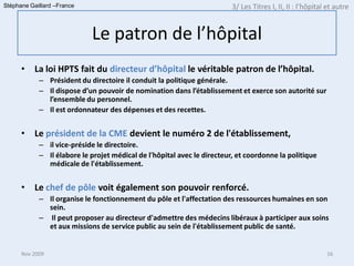 Stéphane Gaillard –France                                                3/ Les Titres I, II, II : l’hôpital et autre


                            Le patron de l’hôpital
      •   La loi HPTS fait du directeur d’hôpital le véritable patron de l’hôpital.
            – Président du directoire il conduit la politique générale.
            – Il dispose d’un pouvoir de nomination dans l’établissement et exerce son autorité sur
              l’ensemble du personnel.
            – Il est ordonnateur des dépenses et des recettes.


      •   Le président de la CME devient le numéro 2 de l'établissement,
            – il vice-préside le directoire.
            – Il élabore le projet médical de l'hôpital avec le directeur, et coordonne la politique
              médicale de l'établissement.


      •   Le chef de pôle voit également son pouvoir renforcé.
            – Il organise le fonctionnement du pôle et l'affectation des ressources humaines en son
              sein.
            – Il peut proposer au directeur d'admettre des médecins libéraux à participer aux soins
              et aux missions de service public au sein de l'établissement public de santé.


      Nov 2009                                                                                              16
 