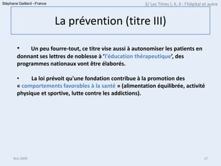 Stéphane Gaillard –France                                  3/ Les Titres I, II, II : l’hôpital et autre


                            La prévention (titre III)

        •    Un peu fourre-tout, ce titre vise aussi à autonomiser les patients en
        donnant ses lettres de noblesse à ’l'éducation thérapeutique’, des
        programmes nationaux vont être élaborés.

        •    La loi prévoit qu'une fondation contribue à la promotion des
        « comportements favorables à la santé » (alimentation équilibrée, activité
        physique et sportive, lutte contre les addictions).




      Nov 2009                                                                                17
 