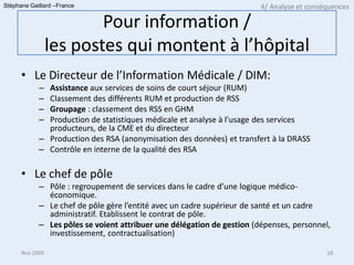 Stéphane Gaillard –France                                               4/ Analyse et conséquences

                         Pour information /
                 les postes qui montent à l’hôpital
      • Le Directeur de l’Information Médicale / DIM:
            – Assistance aux services de soins de court séjour (RUM)
            – Classement des différents RUM et production de RSS
            – Groupage : classement des RSS en GHM
            – Production de statistiques médicale et analyse à l’usage des services
              producteurs, de la CME et du directeur
            – Production des RSA (anonymisation des données) et transfert à la DRASS
            – Contrôle en interne de la qualité des RSA

      • Le chef de pôle
            – Pôle : regroupement de services dans le cadre d’une logique médico-
              économique.
            – Le chef de pôle gère l’entité avec un cadre supérieur de santé et un cadre
              administratif. Etablissent le contrat de pôle.
            – Les pôles se voient attribuer une délégation de gestion (dépenses, personnel,
              investissement, contractualisation)

      Nov 2009                                                                             18
 