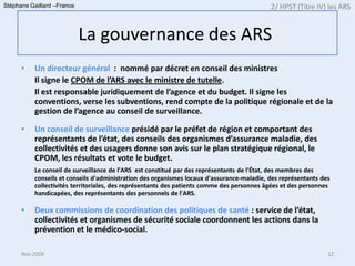 Stéphane Gaillard –France                                                                  2/ HPST (Titre IV) les ARS


                            La gouvernance des ARS
      •   Un directeur général : nommé par décret en conseil des ministres
          Il signe le CPOM de l’ARS avec le ministre de tutelle.
          Il est responsable juridiquement de l’agence et du budget. Il signe les
          conventions, verse les subventions, rend compte de la politique régionale et de la
          gestion de l’agence au conseil de surveillance.

      •   Un conseil de surveillance présidé par le préfet de région et comportant des
          représentants de l’état, des conseils des organismes d’assurance maladie, des
          collectivités et des usagers donne son avis sur le plan stratégique régional, le
          CPOM, les résultats et vote le budget.
          Le conseil de surveillance de l'ARS est constitué par des représentants de l'État, des membres des
          conseils et conseils d'administration des organismes locaux d'assurance-maladie, des représentants des
          collectivités territoriales, des représentants des patients comme des personnes âgées et des personnes
          handicapées, des représentants des personnels de l'ARS.

      •   Deux commissions de coordination des politiques de santé : service de l’état,
          collectivités et organismes de sécurité sociale coordonnent les actions dans la
          prévention et le médico-social.

      Nov 2009                                                                                                 12
 