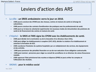 Stéphane Gaillard –France                                                                         2/ HPST (Titre IV) les ARS


                            Leviers d’action des ARS
      •   La ville : un SROS ambulatoire verra le jour en 2010.
            –    L’ARS pourra conclure des CPOM avec des réseaux, centres et maisons de santé en échange de
                 subventions.
            –    L’ARS pourra conclure des contrats d’amélioration des pratiques avec les professionnels de santé.
            –    L’ARS peut sur la base du volontariat expérimenter de nouveaux modes de rémunération des praticiens de
                 santé et de financement des centres et maisons de santé.


      •   L’hôpital : le SROS et l’ARS signe les CPOM avec les établissements de santé.
            –    L’ARS peut décider de la nomination ou de la révocation d’un directeur (hors CHU),
            –    L’ARS peut obliger les établissements à coopérer (CHT, GCS), décider la création d’un établissement et
                 autoriser la formation de GCS.
            –    L’ARS coordonne l’évolution du système hospitalier par un redéploiement des services, des équipements
                 et des activités.
            –     L’ARS peut prononcer des pénalités financière en cas de non exécution d’une obligation contractuelle.
            –     L’ARS peut nommer personnes pour siéger au conseil de surveillance et un directeur de caisse d’assurance
                 maladie.
            –    L’ARS approuve l’état prévisionnel des recettes et dépense (EPRD) et peut arrêter les comptes et
                 l’affectation des résultats.


      •   SROMS : pour le médico social
      Nov 2009                                                                                                         14
 