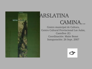 ARSLATINA  CAMINA... Centro municipal de Cultura, Centro Cultural Provincional Las Aulas, Castellon (E) Coordinación: Maite Benet Inauguración: 26 Sept. 2007 