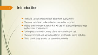 Introduction
 They are so light that wind can take them everywhere.
 They are too cheap to be collected, reused or recycled.
 Plastic is the wonder material that we use for everything Plastic bags
pollutes our environment.
 Today plastic is used in, many of the items we buy or use.
 The environment and agricultural lands are thereby being polluted.
 Thus, plastic bags should be banned worldwide.
3
 