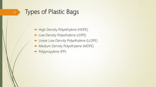 Types of Plastic Bags
 High Density Polyethylene (HDPE)
 Low Density Polyethylene (LDPE)
 Linear Low Density Polyethylene (LLDPE)
 Medium Density Polyethylene (MDPE)
 Polypropylene (PP)
4
 
