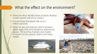 What the effect on the environment?
 There are about 46,000 pieces of plastic floating
in each square mile of our oceans.
 It is estimated that plastic kills up to 1
million sea birds.
 When oil, gas and coal are used to produce
plastic bags, they emit dangerous greenhouse
gasses. The burning of gasses also creates
emissions of toxic gasses, dioxins and heavy
metals.
5
 