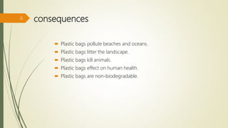 consequences
 Plastic bags pollute beaches and oceans.
 Plastic bags litter the landscape.
 Plastic bags kill animals.
 Plastic bags effect on human health.
 Plastic bags are non-biodegradable.
6
 