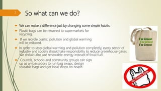 So what can we do?
 We can make a difference just by changing some simple habits:
 Plastic bags can be returned to supermarkets for
recycling.
 If we recycle plastic, pollution and global warming
will be reduced.
 In order to stop global warming and pollution completely, every sector of
industry and society should take responsibility to reduce greenhouse gases.
We should also use renewable energy instead of fossil fuel.
 Councils, schools and community groups can sign
up as ambassadors to run bag swaps, design
reusable bags and get local shops on board
7
 
