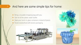And here are some simple tips for home:
 Bring a reusable shopping bag with you.
 Get rid of the plastic water bottle.
 Peak your lunch in glass containers instead of plastic.
 Avoid snacks/food with excess packaging.
8
 