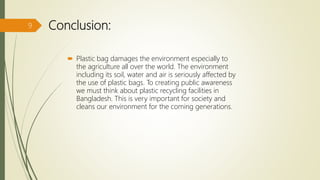 Conclusion:
 Plastic bag damages the environment especially to
the agriculture all over the world. The environment
including its soil, water and air is seriously affected by
the use of plastic bags. To creating public awareness
we must think about plastic recycling facilities in
Bangladesh. This is very important for society and
cleans our environment for the coming generations.
9
 