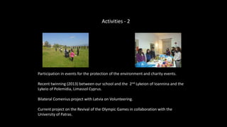 Participation in events for the protection of the environment and charity events.
Recent twinning (2013) between our school and the 2nd Lykeion of Ioannina and the
Lykeio of Polemidia, Limassol Cyprus.
Bilateral Comenius project with Latvia on Volunteering.
Current project on the Revival of the Olympic Games in collaboration with the
University of Patras.
Activities - 2
 