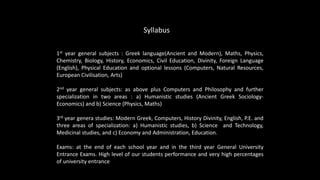 1st year general subjects : Greek language(Ancient and Modern), Maths, Physics,
Chemistry, Biology, History, Economics, Civil Education, Divinity, Foreign Language
(English), Physical Education and optional lessons (Computers, Natural Resources,
European Civilisation, Arts)
2nd year general subjects: as above plus Computers and Philosophy and further
specialization in two areas : a) Humanistic studies (Ancient Greek Sociology-
Economics) and b) Science (Physics, Maths)
3rd year genera studies: Modern Greek, Computers, History Divinity, English, P.E. and
three areas of specialization: a) Humanistic studies, b) Science and Technology,
Medicinal studies, and c) Economy and Administration, Education.
Exams: at the end of each school year and in the third year General University
Entrance Exams. High level of our students performance and very high percentages
of university entrance
Syllabus
 