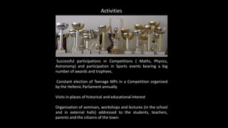 Successful participations in Competitions ( Maths, Physics,
Astronomy) and participation in Sports events bearing a big
number of awards and trophees.
Constant election of Teenage MPs in a Competition organized
by the Hellenic Parliament annually.
Visits in places of historical and educational interest
Organisation of seminars, workshops and lectures (in the school
and in external halls) addressed to the students, teachers,
parents and the citizens of the town.
Activities
 