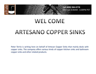 Call (800) 984-0778
Mon-Sat 8:00AM - 6:00PM PST

Peter Terrio is writing here on behalf of Artesan Copper Sinks that mainly deals with
copper sinks. The company offers various kinds of copper kitchen sinks and bathroom
copper sinks and other related products.

 