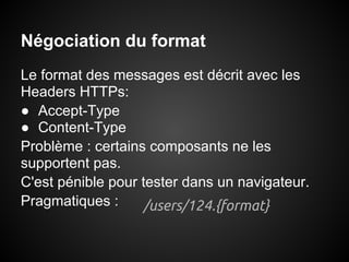 Négociation du format
Le format des messages est décrit avec les
Headers HTTPs:
● Accept-Type
● Content-Type
Problème : certains composants ne les
supportent pas.
C'est pénible pour tester dans un navigateur.
Pragmatiques :     /users/124.{format}
 