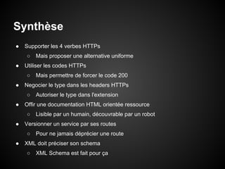 Synthèse
●   Supporter les 4 verbes HTTPs
    ○   Mais proposer une alternative uniforme
●   Utiliser les codes HTTPs
    ○   Mais permettre de forcer le code 200
●   Negocier le type dans les headers HTTPs
    ○   Autoriser le type dans l'extension
●   Offir une documentation HTML orientée ressource
    ○   Lisible par un humain, découvrable par un robot
●   Versionner un service par ses routes
    ○   Pour ne jamais déprécier une route
●   XML doit préciser son schema
    ○   XML Schema est fait pour ça
 
