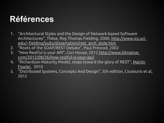 Références
1. "Architectural Styles and the Design of Network-based Software
   Architectures", Thèse, Roy Thomas Fielding, 2000, http://www.ics.uci.
   edu/~fielding/pubs/dissertation/rest_arch_style.htm
2. “Roots of the SOAP/REST Debate”, Paul Prescod, 2002
3. “How Restful is your API”, Cori House, 2012 http://www.bitnative.
   com/2012/08/26/how-restful-is-your-api/
4. "Richardson Maturity Model, steps toward the glory of REST", Martin
   Fowler, 2010
5. "Distributed Systems, Concepts And Design", 5th edition, Coulouris et al,
   2012
 