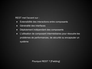 REST met l'accent sur :
●   Extensibilité des interactions entre composants
●   Généralité des interfaces
●   Déploiement indépendant des composants
●   L'utilisation de composant intermédiaires pour résoudre les
    problèmes de performances, de sécurité ou encapsuler un
    système




               Pourquoi REST ? [Fielding]
 