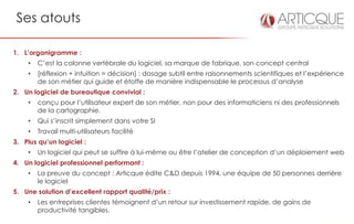 Ses atouts

1. L’organigramme :
    •   C’est la colonne vertébrale du logiciel, sa marque de fabrique, son concept central
    •   [réflexion + intuition = décision] : dosage subtil entre raisonnements scientifiques et l’expérience
        de son métier qui guide et étoffe de manière indispensable le processus d’analyse
2. Un logiciel de bureautique convivial :
    •   conçu pour l’utilisateur expert de son métier, non pour des informaticiens ni des professionnels
        de la cartographie.
    •   Qui s’inscrit simplement dans votre SI
    •   Travail multi-utilisateurs facilité
3. Plus qu’un logiciel :
    •   Un logiciel qui peut se suffire à lui-même ou être l’atelier de conception d’un déploiement web
4. Un logiciel professionnel performant :
    •   La preuve du concept : Articque édite C&D depuis 1994, une équipe de 50 personnes derrière
        le logiciel
5. Une solution d’excellent rapport qualité/prix :
    •   Les entreprises clientes témoignent d’un retour sur investissement rapide, de gains de
        productivité tangibles.
 
