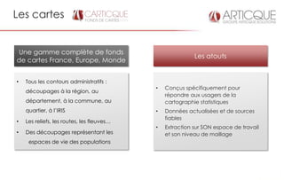 Les cartes


Une gamme complète de fonds
                                                           Les atouts
de cartes France, Europe, Monde


•   Tous les contours administratifs :
                                            •   Conçus spécifiquement pour
    découpages à la région, au
                                                répondre aux usagers de la
    département, à la commune, au               cartographie statistiques
    quartier, à l’IRIS                      •   Données actualisées et de sources
                                                fiables
•   Les reliefs, les routes, les fleuves…
                                            •   Extraction sur SON espace de travail
•   Des découpages représentant les             et son niveau de maillage
     espaces de vie des populations
 