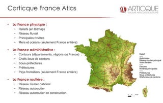 Carticque France Atlas

•   La France physique :
     •   Reliefs (en Bitmap)
     •   Réseau fluvial
     •   Principales rivières
     •   Mers et océans (seulement France entière)

•   La France administrative :
     •   Contours (départements, régions ou France)
     •   Chefs-lieux de cantons
     •   Sous-préfectures
     •   Préfectures
     •   Pays frontaliers (seulement France entière)

•   La France routière :
     •   Réseau routier national
     •   Réseau autoroutier
     •   Réseau autoroutier en construction
 