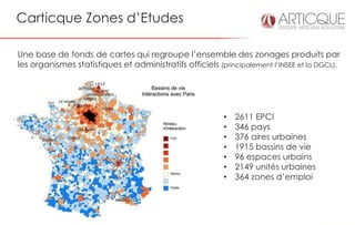 Carticque Zones d’Etudes

Une base de fonds de cartes qui regroupe l’ensemble des zonages produits par
les organismes statistiques et administratifs officiels (principalement l’INSEE et la DGCL).




                                                          •   2611 EPCI
                                                          •   346 pays
                                                          •   376 aires urbaines
                                                          •   1915 bassins de vie
                                                          •   96 espaces urbains
                                                          •   2149 unités urbaines
                                                          •   364 zones d’emploi
 