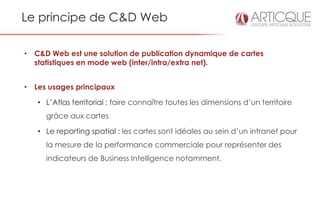 Le principe de C&D Web

• C&D Web est une solution de publication dynamique de cartes
  statistiques en mode web (inter/intra/extra net).


• Les usages principaux

   • L’Atlas territorial : faire connaître toutes les dimensions d’un territoire
     grâce aux cartes

   • Le reporting spatial : les cartes sont idéales au sein d’un intranet pour
     la mesure de la performance commerciale pour représenter des
     indicateurs de Business Intelligence notamment.
 
