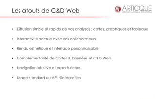 Les atouts de C&D Web


• Diffusion simple et rapide de vos analyses : cartes, graphiques et tableaux

• Interactivité accrue avec vos collaborateurs

• Rendu esthétique et interface personnalisable

• Complémentarité de Cartes & Données et C&D Web

• Navigation intuitive et exports riches

• Usage standard ou API d'intégration
 