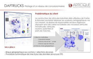DAFTRUCKS Pilotage d’un réseau de concessionnaires

                                  Problématique du client

                                  Le constructeur de véhicules industriels déjà utilisateur de Cartes
                                  & Données souhaitait déployer ses analyses cartographiques via
                                  son intranet. La dizaine de responsables secteurs régionaux
                                  disposent ainsi des cartes actualisées des nouveaux véhicules
                                  immatriculés, véhicules
                                  roulants, potentiels et
                                  parts de marchés.


                                1/ Sélection multicritères
                                       - Choix de la marque
                                       - Choix du mois et de l’année
                                       - Choix du type de véhicule
                                2/ Choix du niveau géographique
Les « plus »

- Brique géographique aux cantons + sélections de zones
- Procédure automatique de mise à jour des données (envoi par FTP)
 