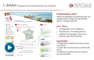 L’ANAH Programmes d'Amélioration de l'Habitat

                                                Problématique client
                                                Mettre à disposition du grand public les
                                                programmes d’aide à la rénovation
                                                dans un design attractif


                                                Les « Plus »
                                                •   cartographie avec drilldown
                                                •   Travail avec une webagencie)
                                                •   utilisation de google maps pour
                                                    afficher des zones précises

                                                Spécificités :
                                                • intégration en BDD de la France par
                                                commune
                                                • fusion de commune pour obtenir des
                                                zones
                                                • interface d’admin pour les mises à
                                                jour de données
 