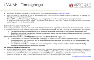 L’ANAH – Témoignage

•    Promouvoir le développement et la qualité du parc de logements privés sur son site grand public
•    Avec un budget d’intervention de plus de 500 millions d’euros, l’Anah contribue chaque année à l’amélioration de quelque 130
     000 logements privés de plus de 15 ans.
•    En Juin 2007, l’Anah lance un appel d’offre pour une cartographie en mode web pour promouvoir ses programmes
     d’amélioration de l’habitat privé en France. Ce projet est piloté par Patricia Couderc, chargée de mission au Service des Etudes
     de la Prospective et de l’Evaluation (SEPE).

Le choix d’Articque pour la cartographie
La solution proposée par Articque a séduit par son budget accessible et son originalité. En effet, au lieu d’une solution « SIG » (système
d’information géographique) classique qui aurait été lourde et disproportionnée, Articque a proposé de combiner deux technologies :
       •   C&D Web pour la cartographie thématique, afin de représenter les territoires couverts par les programmes et leurs différents types.
       •   GoogleMaps, pour offrir à l’internaute une vision très proche de son quartier, avec une navigation fluide pour bien identifier le périmètre
           d’action des programmes en cours.
La solution technique réalisée par ARTICQUE pour répondre aux attentes de l’Anah repose sur :
       •   Un front office qui est composé d’un seul module Flash intégré au site web pour une durée de chargement optimale. Ce sont les
           paramétrages du flux XML fourni à C&D Web qui déclenchent un affichage spécifique : tant en termes de zone géographique affichée
           que de couches thématiques.
       •   Une interface de back office qui permet la mise à jour des programmes par l’équipe. C’est une base PostGres SQL et PostGIS qui
           supporte les opérations spatiales de fusion des polygones.
Les enjeux techniques du projet ont été:
•    Une totale intégration dans le site web réalisé par l’agence Efficience Multimedia (Agence conseil en marketing, communication
     et nouvelles technologies www.efficience.com ) avec le CMS Typo 3 grâce à l’usage de flux XML et de paramétrages spécifiques.
•    Une mise en production multi serveurs réalisée avec l’agence Efficience Multimedia pour garantir une permanence de la
     fourniture du service au public, tout en permettant des mises à jour fréquentes pour que le site vive.
                                                                                                                       Lire la suite du témoignage
 