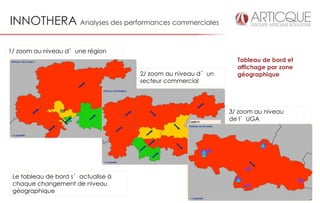 INNOTHERA Analyses des performances commerciales

1/ zoom au niveau d’une région
                                                               Tableau de bord et
                                                               affichage par zone
                                    2/ zoom au niveau d’un     géographique
                                    secteur commercial




                                                             3/ zoom au niveau
                                                             de l’UGA




 Le tableau de bord s’actualise à
 chaque changement de niveau
 géographique
 