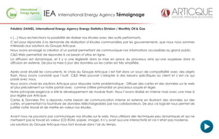 IEA International Energy Agency Témoignage
Frédéric DANIEL, International Energy Agency Energy Statistics Division / Monthly Oil & Gas

« […] Nous recherchions la possibilité de réaliser nos études avec des outils performants.
C’est pour répondre à la demande de réalisation d’études commandées par les gouvernements, que nous nous sommes
intéressés aux solutions du Groupe Articque.
Nous avons envisagé la création d’un portail permettant de communiquer nos informations accessibles au grand public.
C&D Web permettait de répondre à ce besoin d’atlas en ligne.
La diffusion est dynamique, et il y a une légèreté dans la mise en place du processus ainsi qu’une souplesse dans la
diffusion en externe. De plus la mise à jour des données sur les cartes est très simplifiée.

Après avoir étudié les concurrents, le choix du Groupe Articque s’est fait dans un souci de compatibilité avec des objets
flash. Nous avons constaté que l’outil C&D Web pouvait s’adapter à des besoins spécifiques au client et c’est ce qui
passé avec nous.
Nous avons choisi les solutions Articque pour résoudre notre problématique : Diffuser des cartes et des données sur le web
et plus précisément sur notre portail avec comme critère primordial un processus souple et léger.
Notre principale exigence a été le développement de module flash. Nous l’avons réalisé en interne mais avec une mise à
jour réglée par Articque.
Cartes & Données Pro a répondu notre besoin de communication interne et externe en illustrant des données sur des
cartes, et permettant la fourniture de données téléchargeables par nos collaborateurs. De plus ce logiciel nous permet de
justifier notre travail et de mettre en valeur nos études.

Avant nous ne pouvions pas communiquer nos études sur le web. Nous utilisions des techniques peu dynamiques et qui ne
mettaient pas le travail en valeur (CD ROM, papier, image). Il n’y avait aucune interactivité et ce n’était pas moderne.
Les solutions du Groupe Articque nous font évoluer dans l’air du temps.
 