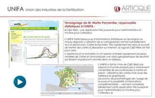 UNIFA Union des Industries de la Fertilisation

                                  Témoignage de M. Martin Parmentier, responsable
                                  statistiques à l'UNIFA :
                                  « C&D Web : une application très puissante pour l'administrateur et
                                  intuitive pour l'utilisateur.

                                  L’UNIFA traite beaucoup d’informations statistiques sur les engrais au
                                  niveau régional. L’utilisation de la cartographie s’est fait naturellement
                                  tout d’abord avec Cartes & Données. Très rapidement est venu le souhait
                                  de mettre des cartes à disposition sur Internet. Le logiciel C&D Web est fait
                                  pour cela.
                                  L’assistance et la formation m’ont permis d’établir rapidement plusieurs
                                  modèles de cartes et ainsi proposer une vision géographique de résultats
                                  qui étaient auparavant montrés dans un tableau.

                                                                L’UNIFA a fait le choix de C&D Web par
                                                                rapport à d’autres produits pour notamment
                                                                l’ensemble de ses outils faciles à mettre en
                                                                place : utilisations des cartes mais aussi des
                                                                tableaux et graphiques.
                                                                Les zooms, les paramétrages de l’usage de
                                                                la souris et la possibilité d’informations
                                                                complémentaires… viennent compléter
                                                                idéalement cette application très puissante
                                                                pour l’administrateur et intuitive pour
                                                                l’utilisateur. »
 