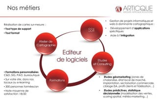 Nos métiers

                                          •   Gestion de projets informatiques et
Réalisation de cartes sur-mesure :            web à dominante cartographique :
• Tout type de support                    •    Développement d’applications
                                              spécifiques
• Tout format
                                          •    Aide à l’intégration




• Formations personnalisées
C&D, SIG, PAO, bureautique
                                     •    Etudes géomarketing (zones de
• Sur votre site, dans nos               chalandise, état local de marché,
locaux ou e-learning                     implantation, sectorisation commerciale,
• 300 personnes formées/an               ciblage ISA, profil clients et fidélisation…)
• Note moyenne de                    •    Etudes prédictives, statistique
satisfaction :18/20                      décisionnelle (modélisation des ventes,
                                         scoring spatial, météo-marketing…)
 