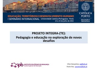 PROJETO INTEGRA-(TE):
Pedagogia e educação na exploração de novos
desafios
Vítor Gonçalves; vg@ipb.pt
Paula Vaz; paulavaz@ipb.pt
 