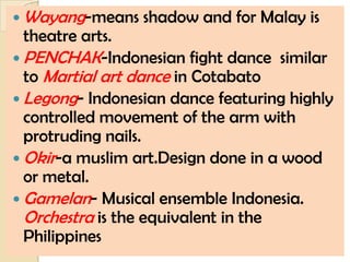  Wayang-means   shadow and for Malay is
  theatre arts.
 PENCHAK-Indonesian fight dance similar
  to Martial art dance in Cotabato
 Legong- Indonesian dance featuring highly
  controlled movement of the arm with
  protruding nails.
 Okir-a muslim art.Design done in a wood
  or metal.
 Gamelan- Musical ensemble Indonesia.
  Orchestra is the equivalent in the
  Philippines
 