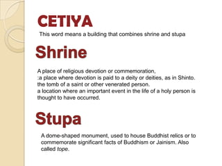 CETIYA
This word means a building that combines shrine and stupa




A place of religious devotion or commemoration,
:a place where devotion is paid to a deity or deities, as in Shinto.
the tomb of a saint or other venerated person.
a location where an important event in the life of a holy person is
thought to have occurred.




 A dome-shaped monument, used to house Buddhist relics or to
 commemorate significant facts of Buddhism or Jainism. Also
 called tope.
 