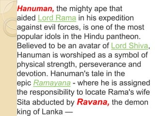 Hanuman, the mighty ape that
aided Lord Rama in his expedition
against evil forces, is one of the most
popular idols in the Hindu pantheon.
Believed to be an avatar of Lord Shiva,
Hanuman is worshiped as a symbol of
physical strength, perseverance and
devotion. Hanuman's tale in the
epic Ramayana - where he is assigned
the responsibility to locate Rama's wife
Sita abducted by Ravana, the demon
king of Lanka —
 