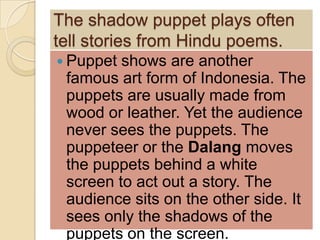 The shadow puppet plays often
tell stories from Hindu poems.
 Puppet shows are another
 famous art form of Indonesia. The
 puppets are usually made from
 wood or leather. Yet the audience
 never sees the puppets. The
 puppeteer or the Dalang moves
 the puppets behind a white
 screen to act out a story. The
 audience sits on the other side. It
 sees only the shadows of the
 puppets on the screen.
 