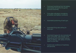 Command transfering from the battery
commander terminal to the gunner
terminal inclusively;
Firing data calculation considering
all weather and ballistic conditions;
Automated positioning of each gun;
Automated firing data setting for
every gun;
Control over conditions of machinery
and personel;
Automated logging for any received and
given commands, safe storage of the
received and sent information without
ability of deletion, with ability of further
export as text files;
•
•
•
•
•
•
 