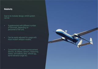 •
•
•
Modularity
Compatible with modern measurement
devices, as follows: sensors, measuring
meteo- and ballistic data, vehicle αaxis ,
barrel elevation angle etc.
Can be easily adjusted for usage with
more modern weapon models;
Supplemented with different number
of terminals, depending on
personnel of the unit;
Due to its modular design, ArtOS system
can be:
 