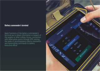 Battery commander's terminal
Basic functions of the battery commander's
terminal are to obtain information in respect of
the targets or other military forces, connection
with observation points through GPS, solving
the tasks of reconnaissance device orientation
and transmitting commands to battery
executive officer.
 