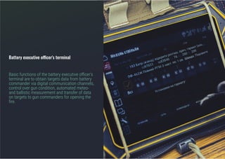 Battery executive officer's terminal
Basic functions of the battery executive officer's
terminal are to obtain targets data from battery
commander via digital communication channels,
control over gun condition, automated meteo-
and ballistic measurement and transfer of data
on targets to gun commanders for opening the
fire.
 
