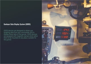 Gunlayer Data Display System (GDDS)
GDDS devices are designed to obtain gun
targeting data from gun commander and to
display these data to the gunner. GDDS devices
are equipped with magnetic clamps which allow
them to be mounted on any place, suitable for
the gunner.
 