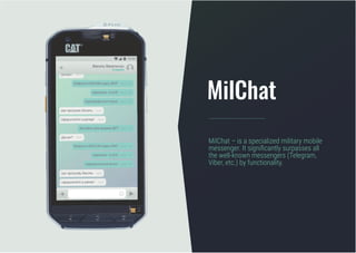 MilChat – is a specialized military mobile
messenger. It significantly surpasses all
the well-known messengers (Теlegram,
Viber, etc.) by functionality.
MilChat
 