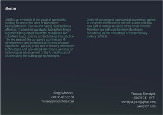 ArtOS is an invention of the group of specialists,
working for one of the units of Noosphere,
headquartered in the USA and having representative
offices in 17 countries worldwide. Noosphere brings
together distinguished scientists, researches and
volunteers to put science and technology into practice.
The key areas of the company’s activities are ІТ-
developments and inventions in the area of space
exploration. Working in the area of military information
technologies and specialized electronics, we focus on
technological advancement of the Armed Forces of
Ukraine using the cutting-age technologies.
Sergiy Moiseev
+38095-032-32-50
moiseev@noosphere.com
Yaroslav Sherstyuk
+38095-741-19-71
sherstyuk.ya.n@gmail.com
ukropsoft.com
Chiefs of our projects have combat experience, gained
in the armed conflict in the east of Ukraine and also
took part in military missions of the other conflicts.
Therefore, our software has been developed
considering all the distinctions of contemporary
military conflicts.
About us
 