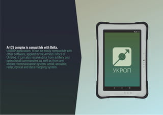 ArtOS complex is compatible with Delta,
UKROP application. It can be easily compatible with
other software, applied in the Armed Forces of
Ukraine. It can also receive data from artillery and
operational commanders as well as from any
known reconnaissance system: aerial, acoustic,
radar, optical and data mapping system.
 