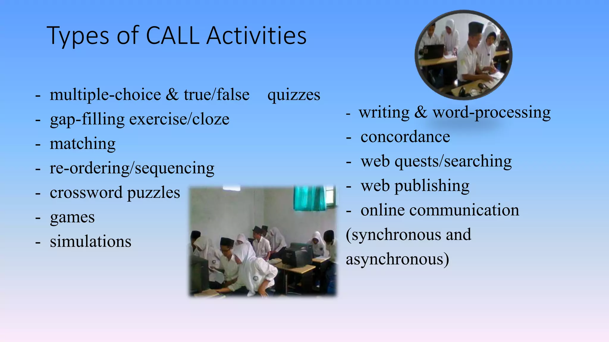 Types of CALL Activities
- multiple-choice & true/false quizzes
- gap-filling exercise/cloze
- matching
- re-ordering/sequencing
- crossword puzzles
- games
- simulations
- writing & word-processing
- concordance
- web quests/searching
- web publishing
- online communication
(synchronous and
asynchronous)
 