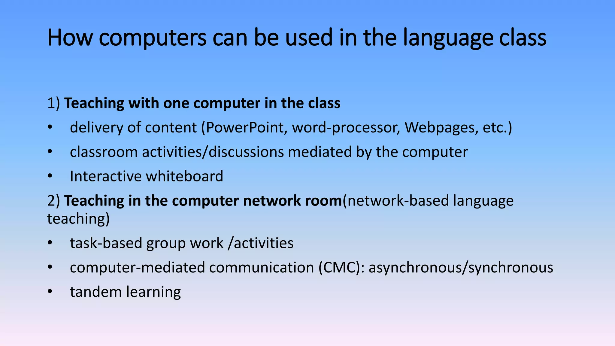 How computers can be used in the language class
1) Teaching with one computer in the class
• delivery of content (PowerPoint, word-processor, Webpages, etc.)
• classroom activities/discussions mediated by the computer
• Interactive whiteboard
2) Teaching in the computer network room(network-based language
teaching)
• task-based group work /activities
• computer-mediated communication (CMC): asynchronous/synchronous
• tandem learning
 
